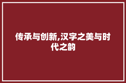 传承与创新,汉字之美与时代之韵 商业文案