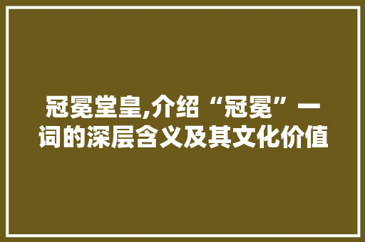 冠冕堂皇,介绍“冠冕”一词的深层含义及其文化价值 写作技巧