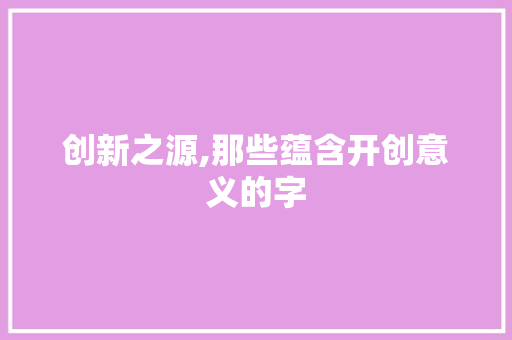 创新之源,那些蕴含开创意义的字