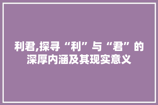 利君,探寻“利”与“君”的深厚内涵及其现实意义