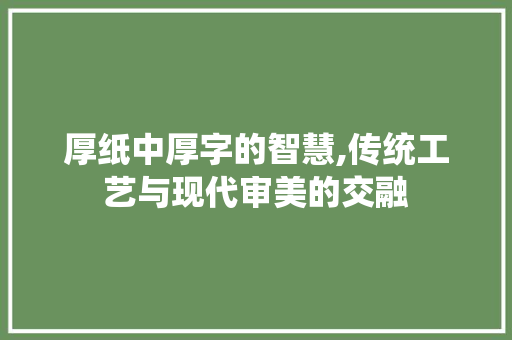 厚纸中厚字的智慧,传统工艺与现代审美的交融 写作素材