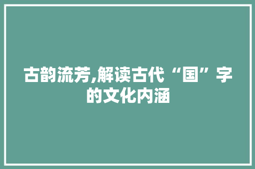 古韵流芳,解读古代“国”字的文化内涵 商业文案