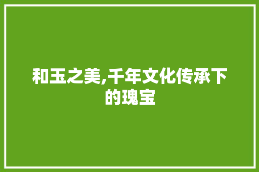 和玉之美,千年文化传承下的瑰宝