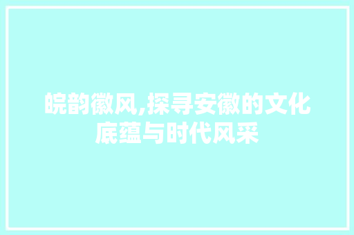 皖韵徽风,探寻安徽的文化底蕴与时代风采