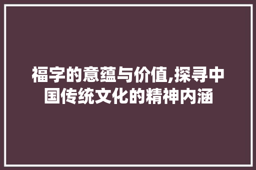 福字的意蕴与价值,探寻中国传统文化的精神内涵 商业文案