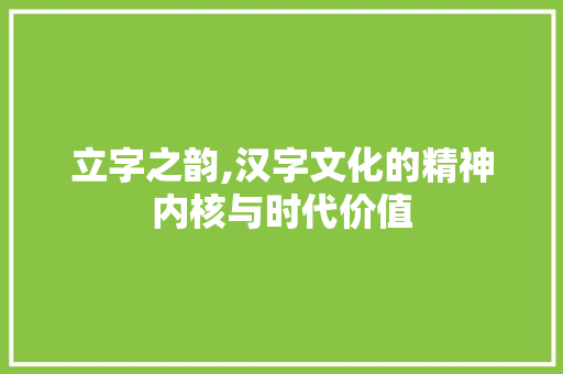 立字之韵,汉字文化的精神内核与时代价值