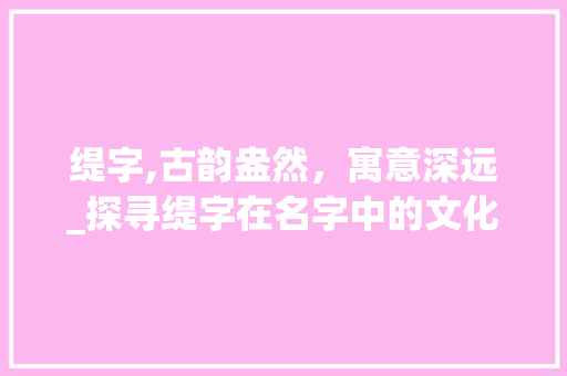 缇字,古韵盎然，寓意深远_探寻缇字在名字中的文化内涵