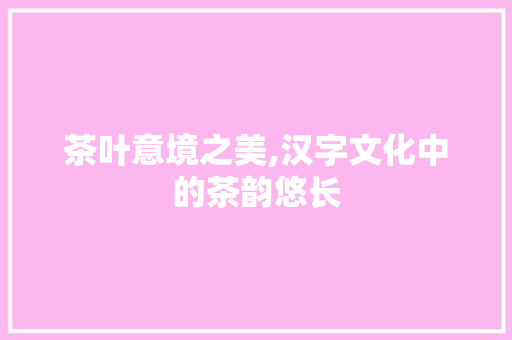 茶叶意境之美,汉字文化中的茶韵悠长 写作社区