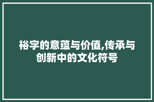 裕字的意蕴与价值,传承与创新中的文化符号
