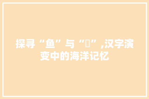 探寻“鱼”与“魚”,汉字演变中的海洋记忆 写作社区