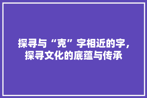 探寻与“克”字相近的字，探寻文化的底蕴与传承 词汇积累