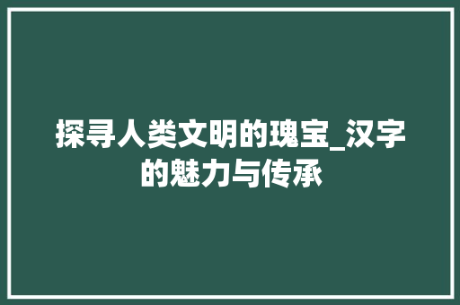 探寻人类文明的瑰宝_汉字的魅力与传承