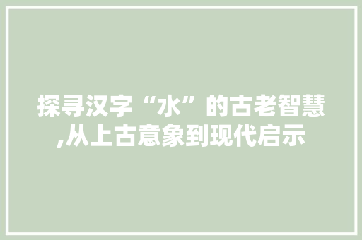 探寻汉字“水”的古老智慧,从上古意象到现代启示 报告写作