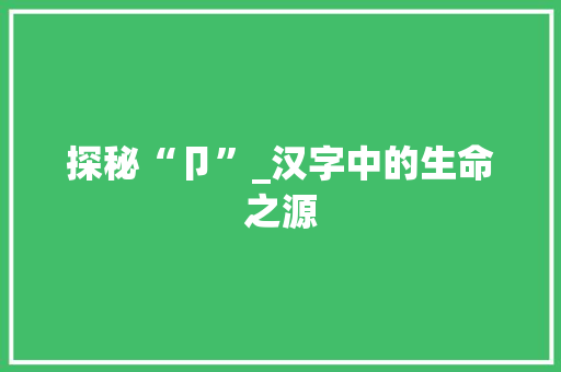 探秘“卩”_汉字中的生命之源 写作素材