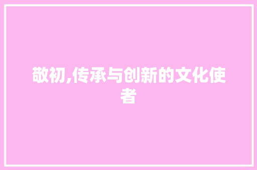 敬初,传承与创新的文化使者 写作素材