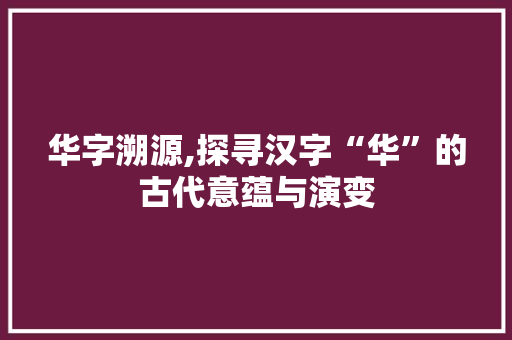 华字溯源,探寻汉字“华”的古代意蕴与演变
