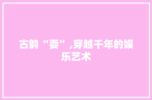 古韵“耍”,穿越千年的娱乐艺术 报告写作