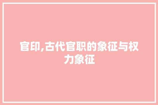 官印,古代官职的象征与权力象征