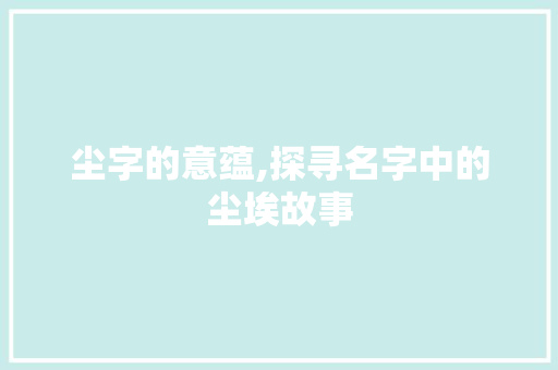 尘字的意蕴,探寻名字中的尘埃故事
