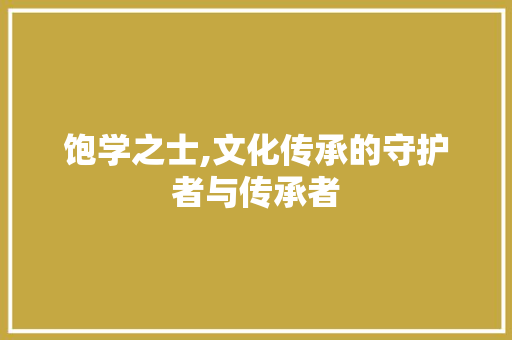 饱学之士,文化传承的守护者与传承者 写作技巧
