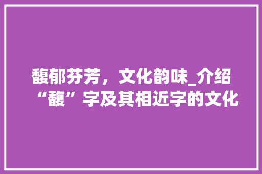 馥郁芬芳，文化韵味_介绍“馥”字及其相近字的文化内涵 简历模板