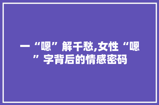 一“嗯”解千愁,女性“嗯”字背后的情感密码