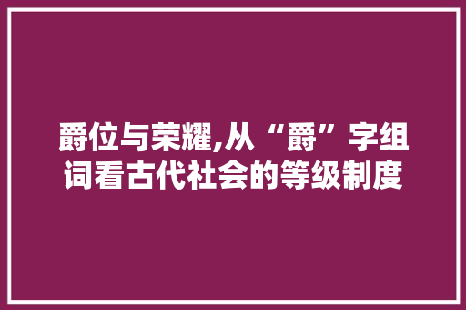 爵位与荣耀,从“爵”字组词看古代社会的等级制度