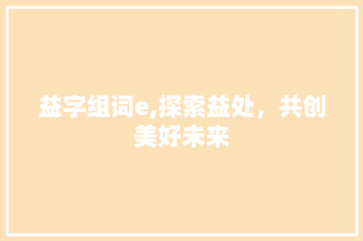 益字组词e,探索益处，共创美好未来 写作社区
