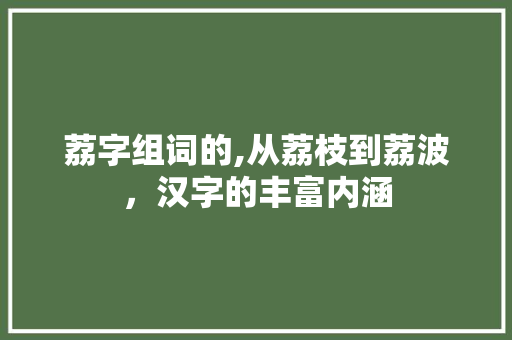 荔字组词的,从荔枝到荔波，汉字的丰富内涵 写作技巧