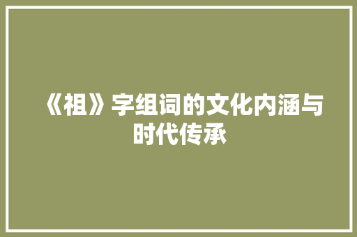 《祖》字组词的文化内涵与时代传承 写作素材