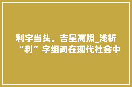 利字当头，吉星高照_浅析“利”字组词在现代社会中的应用与价值 范文赏析