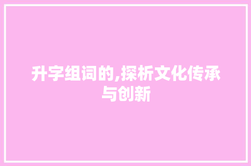 升字组词的,探析文化传承与创新 写作素材