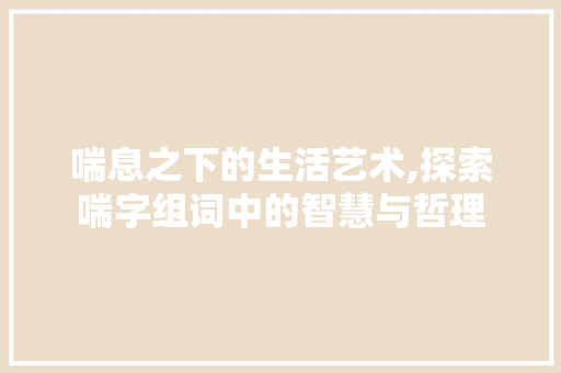 喘息之下的生活艺术,探索喘字组词中的智慧与哲理