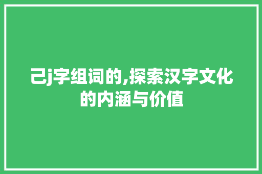 己j字组词的,探索汉字文化的内涵与价值 报告写作