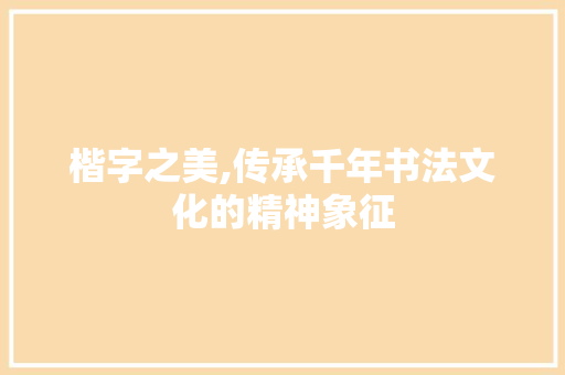 楷字之美,传承千年书法文化的精神象征