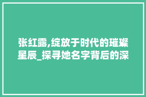 张红露,绽放于时代的璀璨星辰_探寻她名字背后的深厚意蕴
