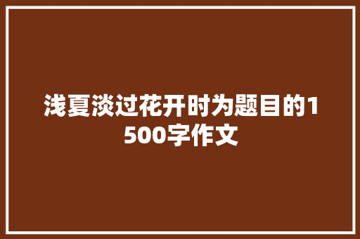 浅夏淡过花开时为题目的1500字作文 简历模板