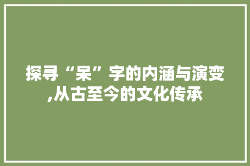 探寻“呆”字的内涵与演变,从古至今的文化传承