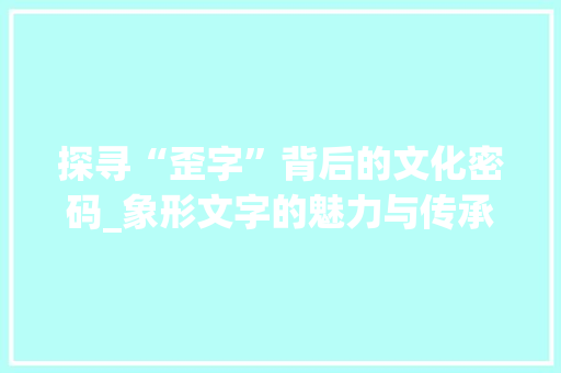 探寻“歪字”背后的文化密码_象形文字的魅力与传承