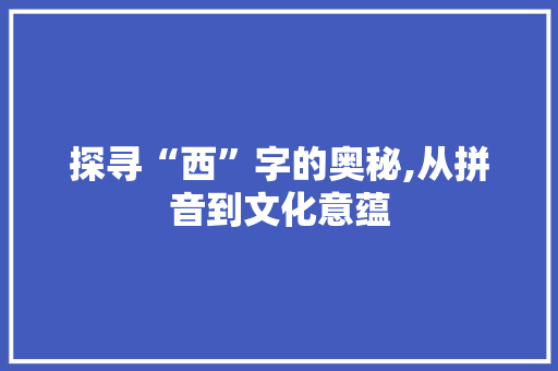 探寻“西”字的奥秘,从拼音到文化意蕴