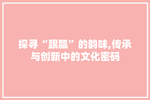 探寻“跟瓢”的韵味,传承与创新中的文化密码