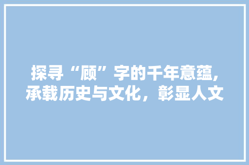 探寻“顾”字的千年意蕴,承载历史与文化，彰显人文精神
