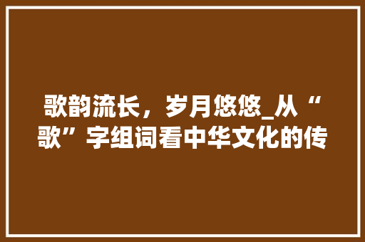 歌韵流长，岁月悠悠_从“歌”字组词看中华文化的传承与发展