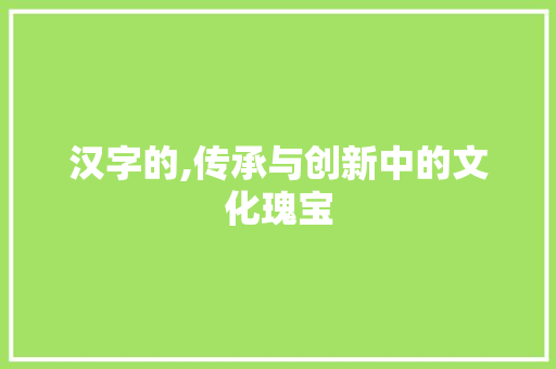 汉字的,传承与创新中的文化瑰宝 范文赏析