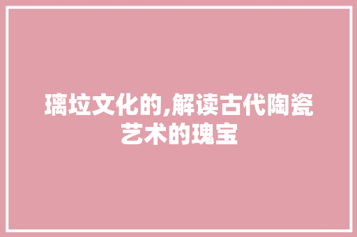 璃垃文化的,解读古代陶瓷艺术的瑰宝
