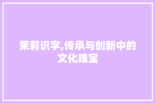 茉莉识字,传承与创新中的文化瑰宝 写作技巧