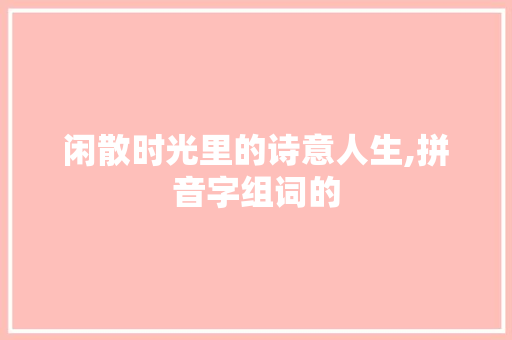 闲散时光里的诗意人生,拼音字组词的