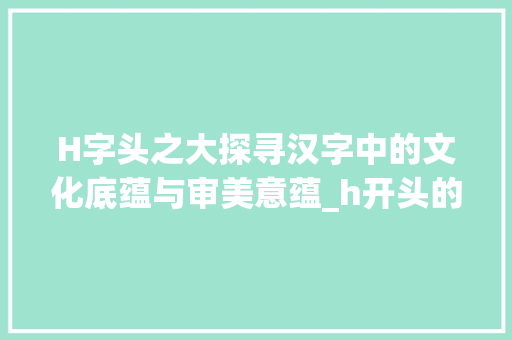 H字头之大探寻汉字中的文化底蕴与审美意蕴_h开头的字有大的意思是什么意思是什么