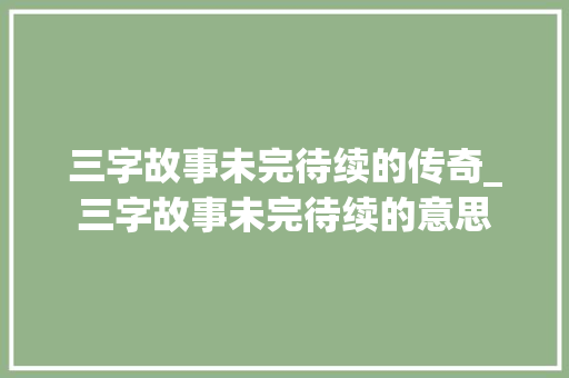三字故事未完待续的传奇_三字故事未完待续的意思