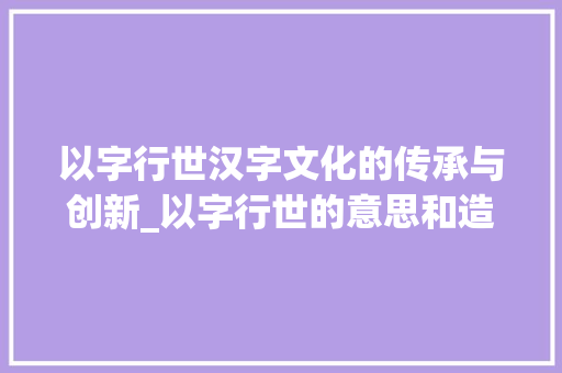 以字行世汉字文化的传承与创新_以字行世的意思和造句子